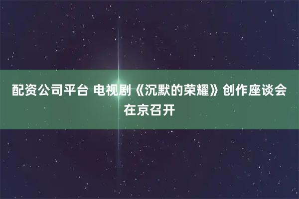 配资公司平台 电视剧《沉默的荣耀》创作座谈会在京召开