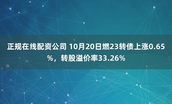 正规在线配资公司 10月20日燃23转债上涨0.65%，转股溢价率33.26%