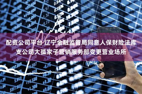 配资公司平台 辽宁金融监管局同意人保财险法库支公司大孤家子营销服务部变更营业场所