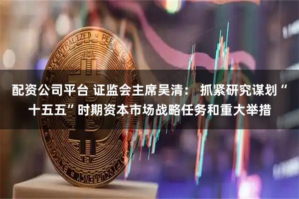 配资公司平台 证监会主席吴清： 抓紧研究谋划“十五五”时期资本市场战略任务和重大举措