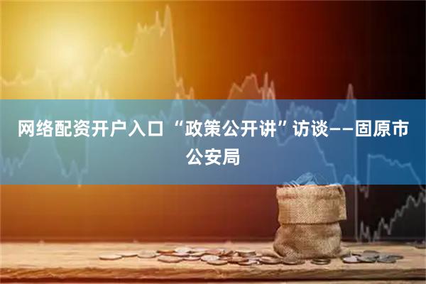 网络配资开户入口 “政策公开讲”访谈——固原市公安局