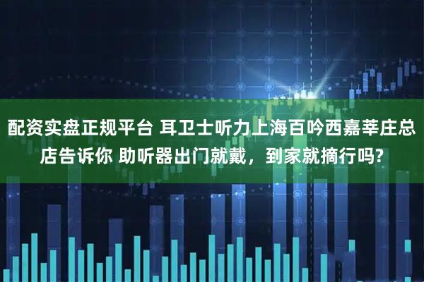 配资实盘正规平台 耳卫士听力上海百吟西嘉莘庄总店告诉你 助听器出门就戴，到家就摘行吗?