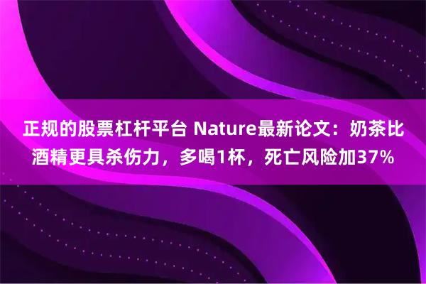 正规的股票杠杆平台 Nature最新论文:奶茶比酒精更具杀伤力,多喝1杯,死亡风险加37%