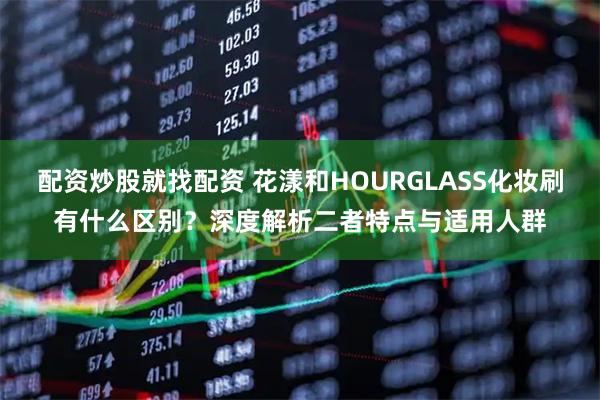 配资炒股就找配资 花漾和HOURGLASS化妆刷有什么区别？深度解析二者特点与适用人群