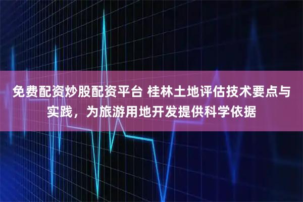 免费配资炒股配资平台 桂林土地评估技术要点与实践,为旅游用地开发提供科学依据