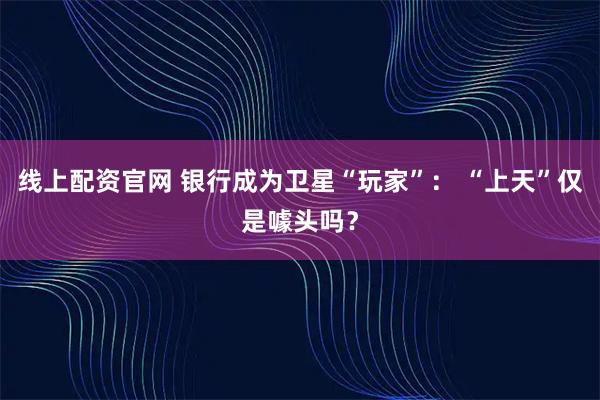 线上配资官网 银行成为卫星“玩家”： “上天”仅是噱头吗？