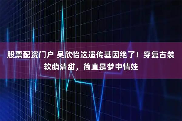股票配资门户 吴欣怡这遗传基因绝了！穿复古装软萌清甜，简直是梦中情娃