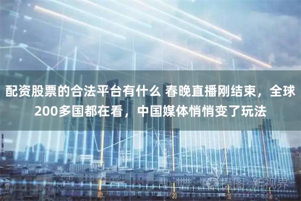 配资股票的合法平台有什么 春晚直播刚结束，全球200多国都在看，中国媒体悄悄变了玩法