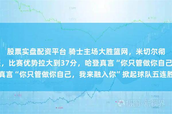 股票实盘配资平台 骑士主场大胜篮网，米切尔彻底被哈登策动进攻震慑，比赛优势拉大到37分，哈登真言“你只管做你自己，我来融入你”掀起球队五连胜热潮