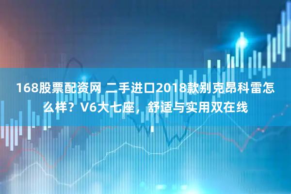 168股票配资网 二手进口2018款别克昂科雷怎么样？V6大七座，舒适与实用双在线