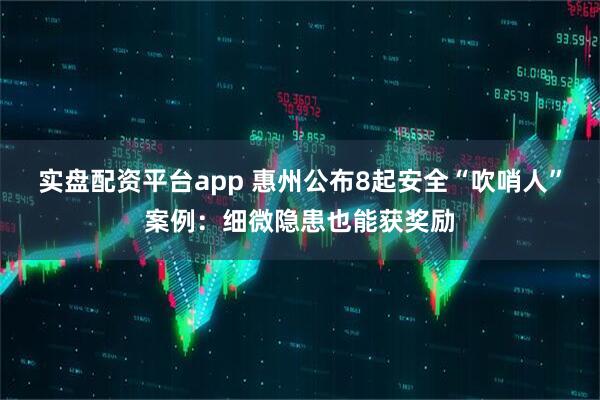 实盘配资平台app 惠州公布8起安全“吹哨人”案例：细微隐患也能获奖励