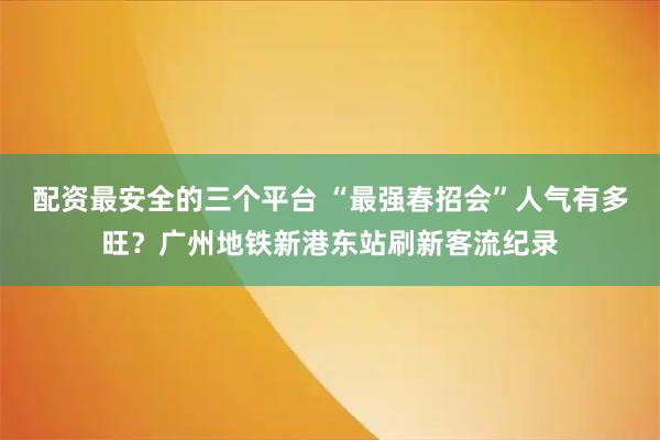 配资最安全的三个平台 “最强春招会”人气有多旺?广州地铁新港东站刷新客流纪录