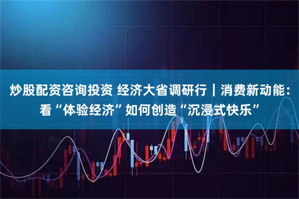 炒股配资咨询投资 经济大省调研行｜消费新动能：看“体验经济”如何创造“沉浸式快乐”