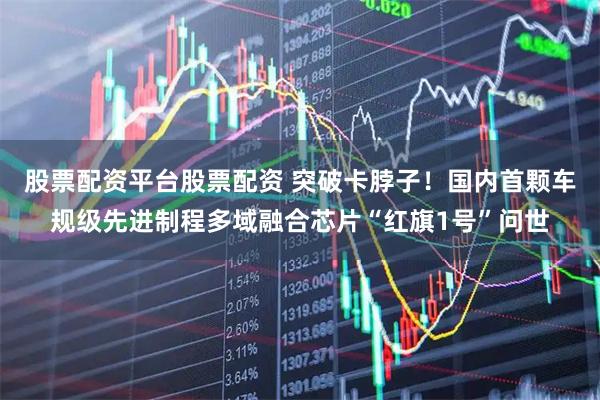 股票配资平台股票配资 突破卡脖子！国内首颗车规级先进制程多域融合芯片“红旗1号”问世