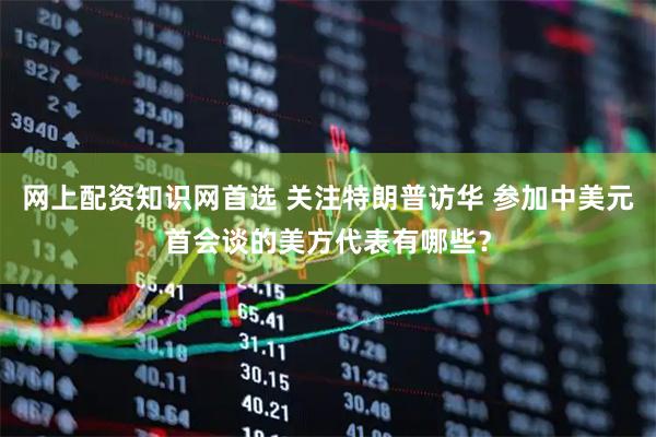 网上配资知识网首选 关注特朗普访华 参加中美元首会谈的美方代表有哪些？