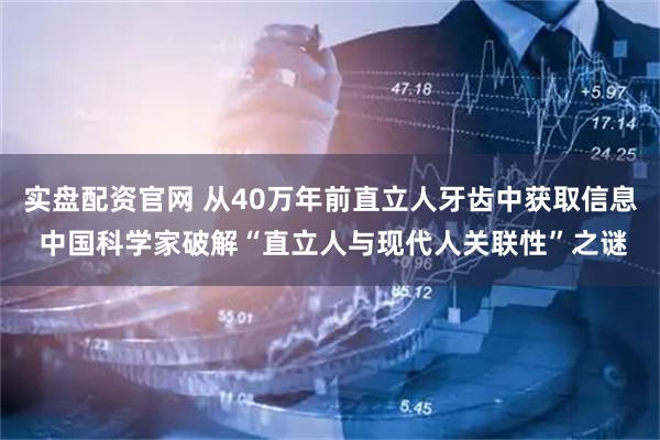 实盘配资官网 从40万年前直立人牙齿中获取信息 中国科学家破解“直立人与现代人关联性”之谜